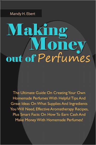 Making Money Out Of Perfumes: The Ultimate Guide On Creating Your Own Homemade Perfumes With Helpful Tips And Great Ideas On What Supplies And Ingredients You Will Need, Effective Aromatherapy Recipes, Plus Smart Facts On How To Earn Cash And Make Money W