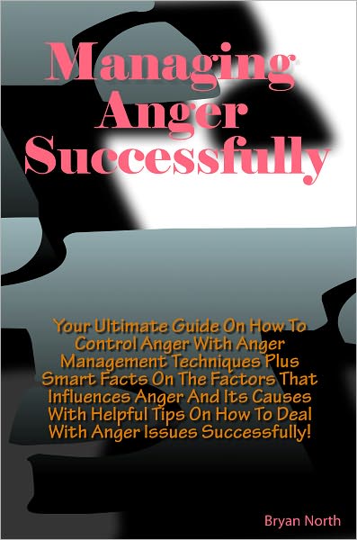 Managing Anger Successfully: Your Ultimate Guide On How To Control Anger With Anger Management Techniques Plus Smart Facts On The Factors That Influences Anger And Its Causes With Helpful Tips On How To Deal With Anger Issues Successfully!