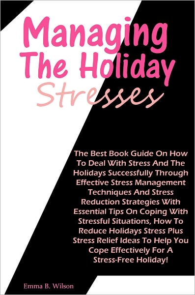 Managing The Holiday Stresses: The Best Book Guide On How To Deal With Stress And The Holidays Successfully Through Effective Stress Management Techniques And Stress Reduction Strategies With Essential Tips On Coping With Stressful Situations, How To Redu