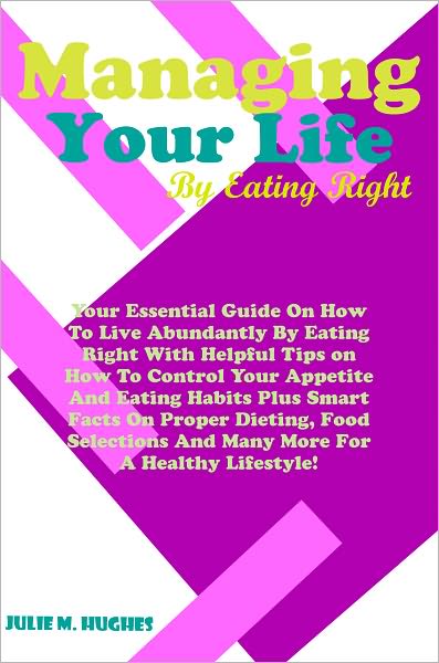 Managing Your Life By Eating Right: Your Essential Guide On How To Live Abundantly By Eating Right With Helpful Tips on How To Control Your Appetite And Eating Habits Plus Smart Facts On Proper Dieting, Food Selections And Many More For A Healthy Lifestyl