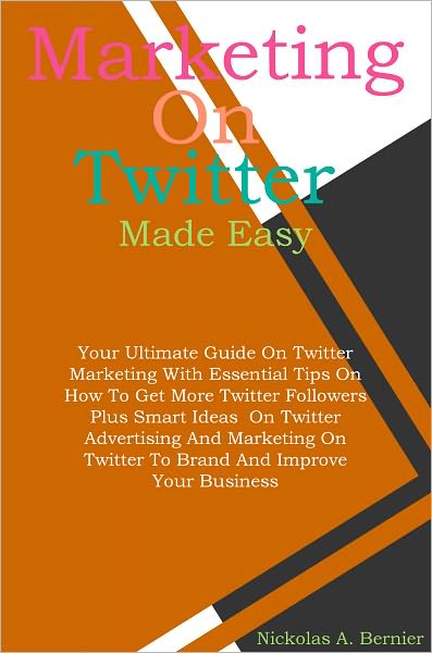 Marketing On Twitter Made Easy: Your Ultimate Guide On Twitter Marketing With Essential Tips On How To Get More Twitter Followers Plus Smart Ideas On Twitter Advertising And Marketing On Twitter To Brand And Improve Your Business