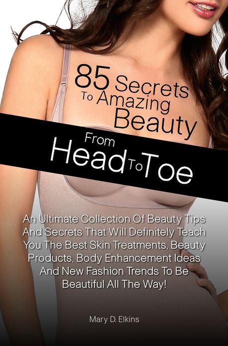 85 Secrets To Amazing Beauty From Head To Toe: An Ultimate Collection Of Beauty Tips And Secrets That Will Definitely Teach You The Best Skin Treatments, Beauty Products, Body Enhancement Ideas And New Fashion Trends To Be Beautiful All The Way!