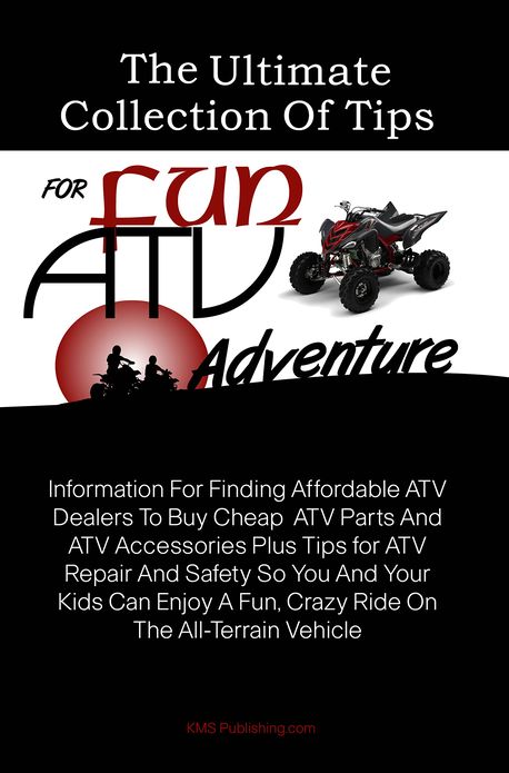 The Ultimate Collection Of Tips For Fun ATV Adventure: Information For Finding Affordable ATV Dealers To Buy Cheap ATV Parts And ATV Accessories Plus Tips for ATV Repair And Safety So You And Your Kids Can Enjoy A Fun, Crazy Ride On The All-Terrain Vehic