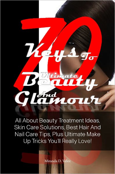 70 Keys To Ultimate Beauty And Glamour: All About Beauty Treatment Ideas, Skin Care Solutions, Best Hair And Nail Care Tips, Plus Ultimate Make Up Tricks You’ll Really Love!