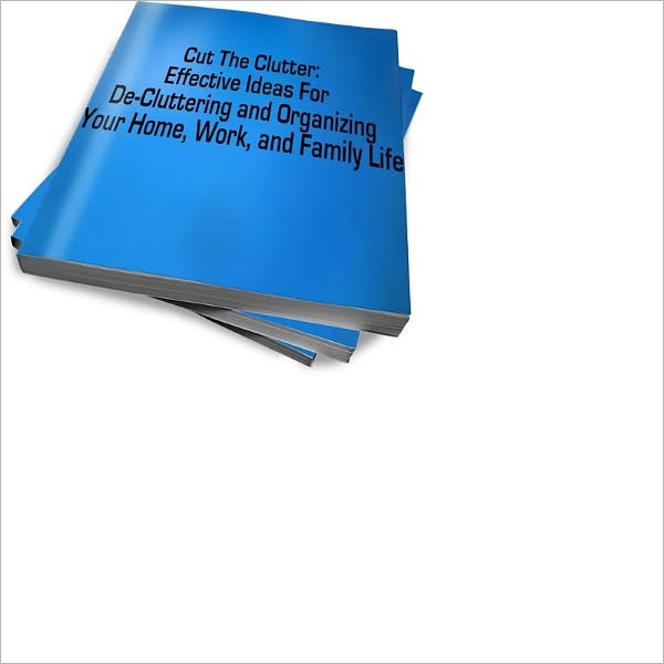 Cut The Clutter: Effective Ideas For De-Cluttering and Organizing Your Home, Work, and Family Life