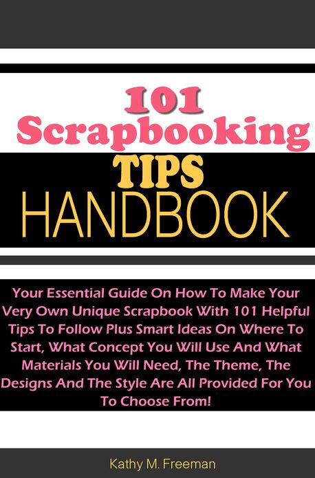 101 Scrapbooking Tips Handbook: Your Essential Guide On How To Make Your Very Own Unique Scrapbook With 101 Helpful Tips To Follow Plus Smart Ideas On Where To Start, What Concept You Will Use And What Materials You Will Need, The Theme, The Designs And