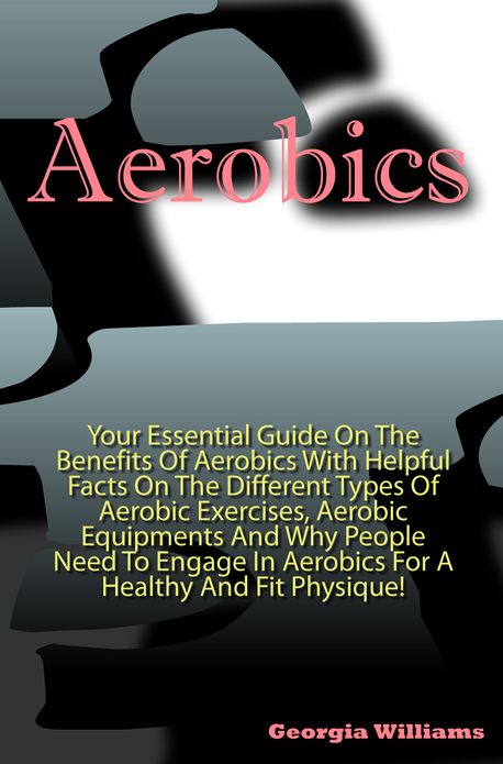 Aerobics:Your Essential Guide On The Benefits Of Aerobics With Helpful Facts On The Different Types Of Aerobic Exercises, Aerobic Equipments And Why People Need To Engage In Aerobics For A Healthy And Fit Physique!