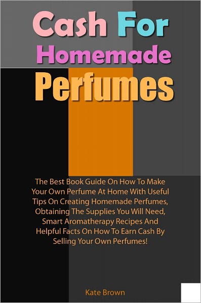 Cash For Homemade Scents: The Best Book Guide On How To Make Your Own Perfume At Home With Useful Tips On Creating Homemade Perfumes, Obtaining The Supplies You Will Need, Smart Aromatherapy Recipes And Helpful Facts On How To Earn Cash By Selling Your Ow