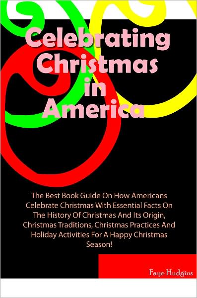 Celebrating Christmas In America: The Best Book Guide On How Americans Celebrate Christmas With Essential Facts On The History Of Christmas And Its Origin, Christmas Traditions, Christmas Practices And Holiday Activities For A Happy Christmas Season!