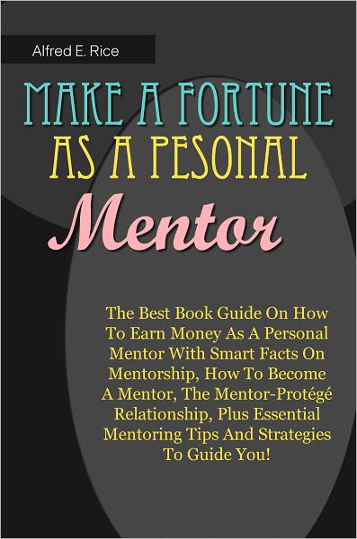 Make A Fortune As A Personal Mentor: The Best Book Guide On How To Earn Money As A Personal Mentor With Smart Facts On Mentorship, How To Become A Mentor, The Mentor-Prot&eacute;g&eacute; Relationship, Plus Essential Mentoring Tips And Strategies To Guide