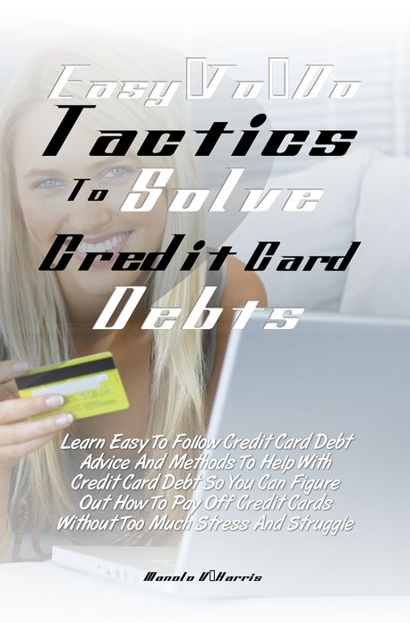 Easy-To-Do Tactics To Solve Credit Card Debts: Learn Easy To Follow Credit Card Debt Advice And Methods To Help With Credit Card Debt So You Can Figure Out How To Pay Off Credit Cards Without Too Much Stress And Struggle