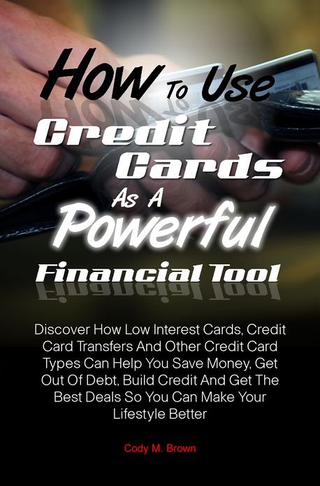 How To Use Credit Cards As A Powerful Financial Tool: Discover How Low Interest Cards, Credit Card Transfers And Other Credit Card Types Can Help You Save Money, Get Out Of Debt, Build Credit And Get The Best Deals So You Can Make Your Lifestyle Better