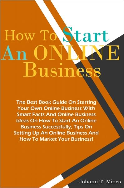 How To Start An Online Business: The Best Book Guide On Starting Your Own Online Business With Smart Facts And Online Business Ideas On How To Start An Online Business Successfully, Tips On Setting Up An Online Business And How To Market Your Business!