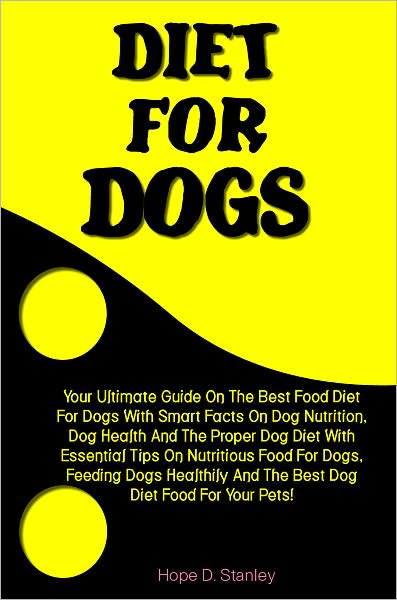 Diet For Dogs: Your Ultimate Guide On The Best Food Diet For Dogs With Smart Facts On Dog Nutrition, Dog Health And The Proper Dog Diet With Essential Tips On Nutritious Food For Dogs, Feeding Dogs Healthily And The Best Dog Diet Food For Your Pets!
