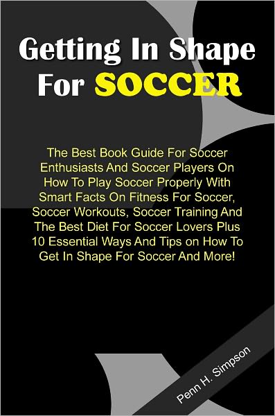 Getting In Shape For Soccer: The Best Book Guide For Soccer Enthusiasts And Soccer Players On How To Play Soccer Properly With Smart Facts On Fitness For Soccer, Soccer Workouts, Soccer Training And The Best Diet For Soccer Lovers Plus 10 Essential Ways