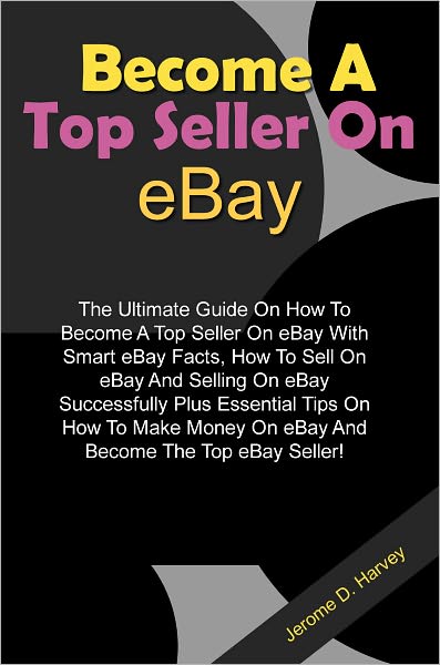 Become A Top Seller On eBay: The Ultimate Guide On How To Become A Top Seller On eBay With Smart eBay Facts, How To Sell On eBay And Selling On eBay Successfully Plus Essential Tips On How To Make Money On eBay And Become The Top eBay Seller!