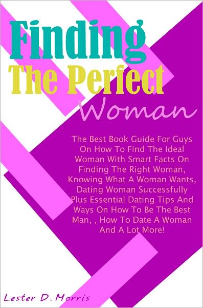 Finding The Perfect Woman: The Best Book Guide For Guys On How To Find The Ideal Woman With Smart Facts On Finding The Right Woman, Knowing What A Woman Wants, Dating Woman Successfully Plus Essential Dating Tips And Ways On How To Be The Best Man, How