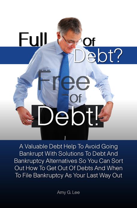 Full of Debt? --- Free of Debt! A Valuable Debt Help To Avoid Going Bankrupt With Solutions To Debt And Bankruptcy Alternatives So You Can Sort Out How To Get Out Of Debts And When To File Bankruptcy As Your Last Way Out