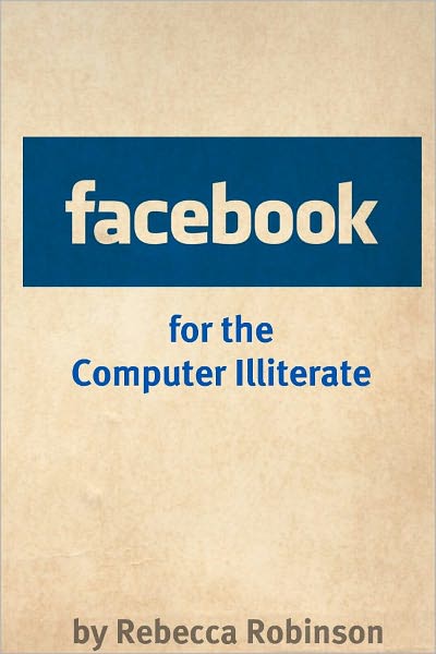 Facebook for the Computer Illiterate: An Absolute Beginners Guide to Mastering Facebook