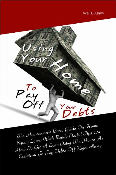 Using Your Home To Pay Off Your Debts: The Homeowner’s Basic Guide On Home Equity Loans With Really Useful Tips On How To Get A Loan Using The House As Collateral To Pay Debts Off Right Away