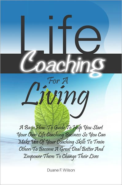 Life Coaching For A Living: A Basic How-To Guide To Help You Start Your Own Life Coaching Business So You Can Make Use Of Your Coaching Skills To Train Others To Become A Great Deal Better And Empower Them To Change Their Lives
