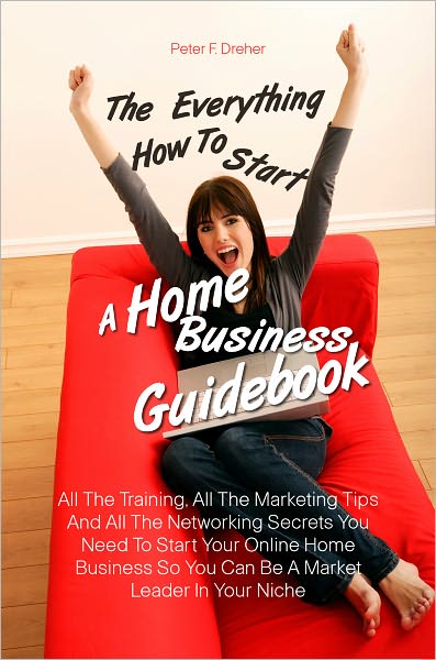 The Everything How To Start A Home Business Guidebook: All The Training, All The Marketing Tips And All The Networking Secrets You Need To Start Your Online Home Business So You Can Be A Market Leader In Your Niche