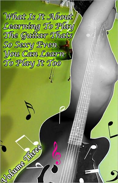 What Is It About Learning To Play The Guitar That’s So Sexy That Even You Can Learn to Play It Too Volume 3