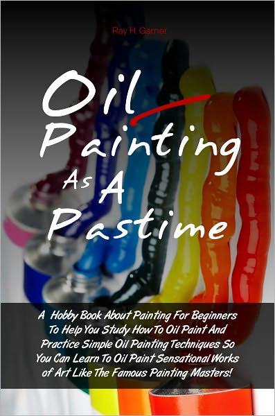 Oil Painting As A Pastime: A Hobby Book About Painting For Beginners To Help You Study How To Oil Paint And Practice Simple Oil Painting Techniques So You Can Learn To Oil Paint Sensational Works of Art Like The Famous Painting Masters!