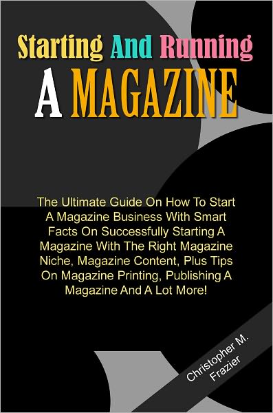 Starting And Running A Magazine: The Ultimate Guide On How To Start A Magazine Business With Smart Facts On Successfully Starting A Magazine With The Right Magazine Niche, Magazine Content, Plus Tips On Magazine Printing, Publishing A Magazine And A Lot