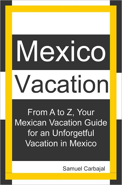 Mexico Vacation: From A to Z, Your Mexican Vacation Guide for a Unforgetful Vacation in Mexico