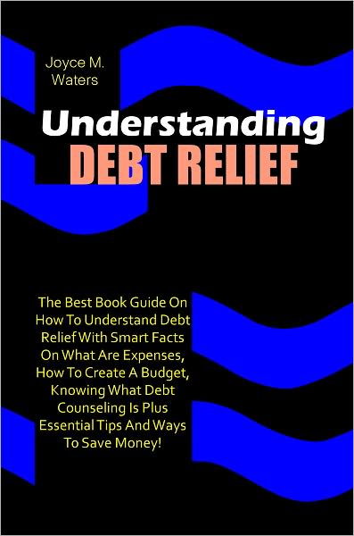 Understanding Debt Relief: The Best Book Guide On How To Understand Debt Relief With Smart Facts On What Are Expenses, How To Create A Budget, Knowing What Debt Counseling Is Plus Essential Tips And Ways To Save Money!