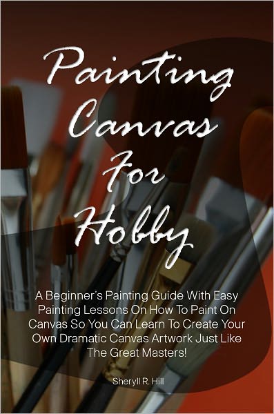 Painting Canvas For Hobby: A Beginner’s Painting Guide With Easy Painting Lessons On How To Paint On Canvas So You Can Learn To Create Your Own Dramatic Canvas Artwork Just Like The Great Masters!