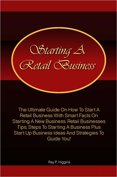Starting a Retail Business: The Ultimate Guide On How To Start A Retail Business With Smart Facts On Starting A New Business, Retail Businesses Tips, Steps To Starting A Business Plus Start Up Business Ideas And Strategies To Guide You!