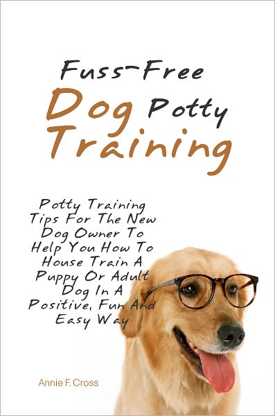 Fuss-Free Dog Potty Training: Potty Training Tips For The New Dog Owner To Help You How To House Train A Puppy Or Adult Dog In A Positive, Fun And Easy Way