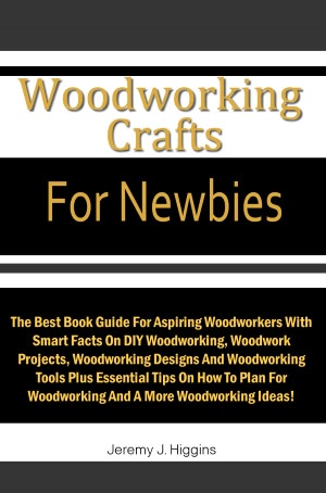 Woodworking Crafts For Newbies: The Best Book Guide For Aspiring Woodworkers With Smart Facts On DIY Woodworking, Woodwork Projects, Woodworking Designs And Woodworking Tools Plus Essential Tips On How To Plan For Woodworking And A More Woodworking Ideas!