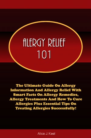 Allergy Relief 101: The Ultimate Guide On Allergy Information And Allergy Relief With Smart Facts On Allergy Remedies, Allergy Treatments And How To Cure Allergies Plus Essential Tips On Treating Allergies Successfully!