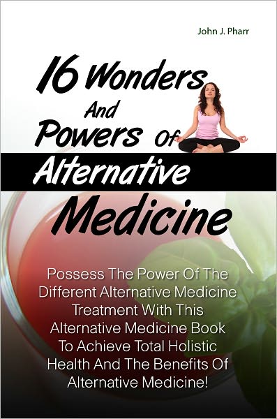 16 Wonders And Powers Of Alternative Medicine:Possess The Power Of The Different Alternative Medicine Treatment With This Alternative Medicine Book To Achieve Total Holistic Health And The Benefits Of Alternative Medicine!