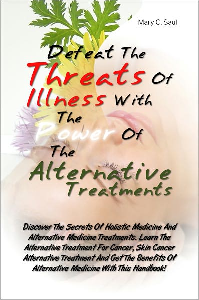 Defeat The Threats Of Illnesses With The Power Of The Alternative Treatments: Discover The Secrets Of Holistic Medicine And Alternative Medicine Treatments. Learn The Alternative Treatment For Cancer, Skin Cancer Alternative Treatment And Get The Benefits