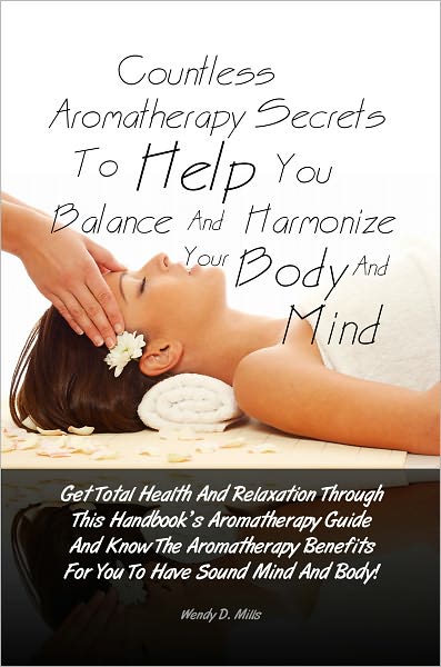 Countless Aromatherapy Secrets To Help You Balance And Harmonize Your Body And Mind: Get Total Health And Relaxation Through This Handbook’s Aromatherapy Guide And Know The Aromatherapy Benefits For You To Have Sound Mind And Body!