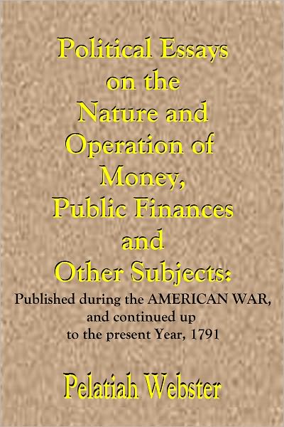 Political Essays on the Nature and Operation of Money, Public Finances and Other Subjects: Published during the American War, and continued up to the present Year, 1791.