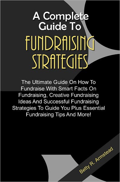 A Complete Guide To Fundraising Strategies: The Ultimate Guide On How To Fundraise With Smart Facts On Fundraising, Creative Fundraising Ideas And Successful Fundraising Strategies To Guide You Plus Essential Fundraising Tips And More!