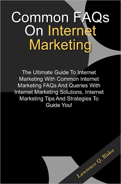 Common FAQs On Internet Marketing: The Ultimate Guide To Internet Marketing With Common Internet Marketing FAQs And Queries With Internet Marketing Solutions, Internet Marketing Tips And Strategies To Guide You!