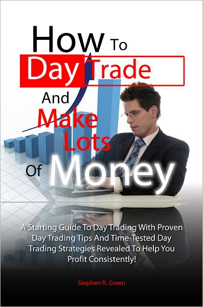 How To Day Trade And Make Lots Of Money: A Starting Guide To Day Trading With Proven Day Trading Tips And Time-Tested Day Trading Strategies Revealed To Help You Profit Consistently!