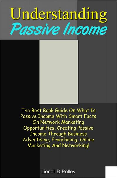Understanding Passive Income: The Best Book Guide On What Is Passive Income With Smart Facts On Network Marketing Opportunities, Creating Passive Income Through Business Advertising, Franchising, Online Marketing And Networking!