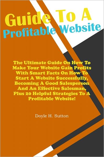 Guide To A Profitable Website: The Ultimate Guide On How To Make Your Website Gain Profits With Smart Facts On How To Start A Website Successfully, Becoming A Good Salesperson And An Effective Salesman, Plus 20 Helpful Strategies To A Profitable Website!