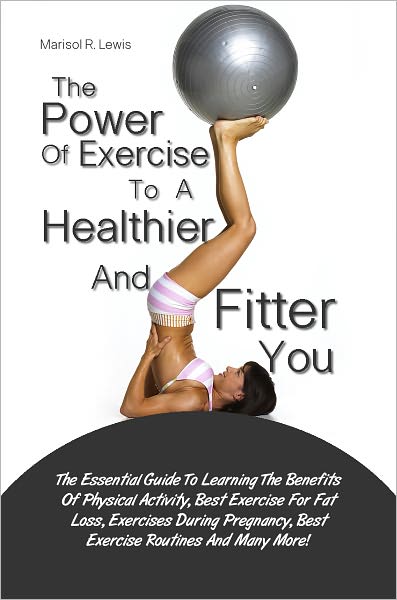 The Power Of Exercise To A Healthier And Fitter You: The Essential Guide To Learning The Benefits Of Physical Activity, Best Exercise For Fat Loss, Exercises During Pregnancy, Best Exercise Routines And Many More!
