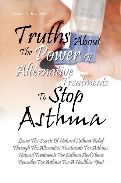 Truths About The Power Of Alternative Treatments To Stop Asthma: Learn The Secrets Of Natural Asthma Relief Through The Alternative Treatments For Asthma, Natural Treatments For Asthma And Home Remedies For Asthma For A Healthier You!