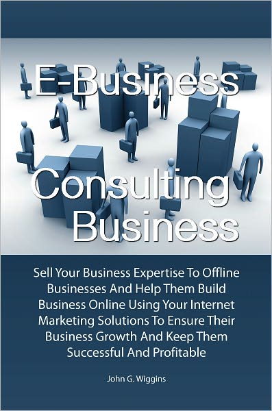 E-Business Consulting Business: Sell Your Business Expertise To Offline Businesses And Help Them Build Business Online Using Your Internet Marketing Solutions To Ensure Their Business Growth And Keep Them Successful And Profitable