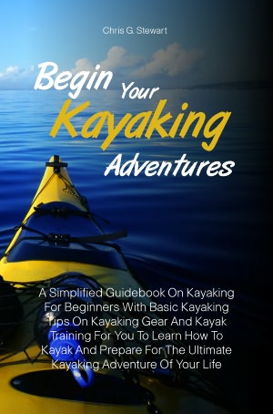 Begin Your Kayaking Adventures: A Simplified Guidebook On Kayaking For Beginners With Basic Kayaking Tips On Kayaking Gear And Kayak Training For You To Learn How To Kayak And Prepare For The Ultimate Kayaking Adventure Of Your Life