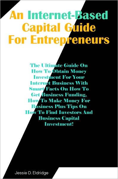 An Internet-Based Capital Guide for Entrepreneurs: The Ultimate Guide On How To Obtain Money Investment For Your Internet Business With Smart Facts On How To Get Business Funding, How To Make Money For Business Plus Tips On How To Find Investors And Busi